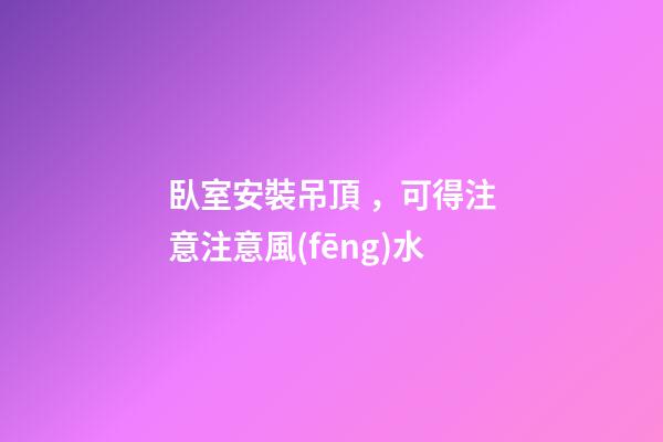 臥室安裝吊頂，可得注意注意風(fēng)水